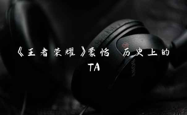 《王者荣耀》蒙恬 历史上的TA