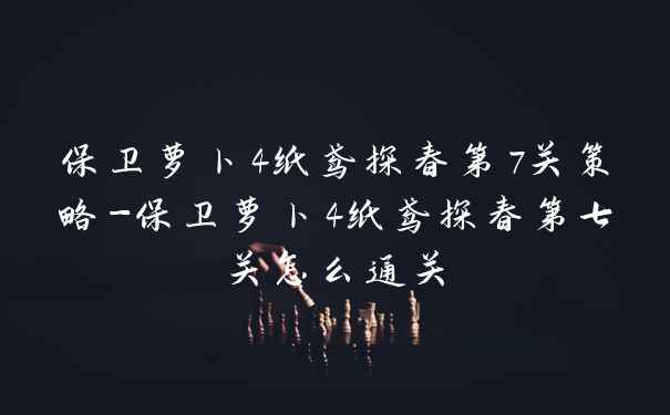 保卫萝卜4纸鸢探春第7关策略-保卫萝卜4纸鸢探春第七关怎么通关