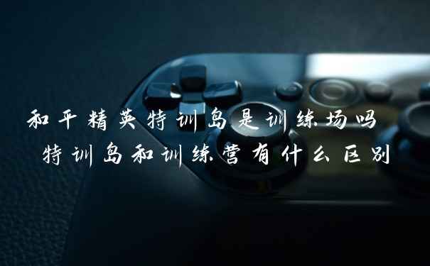 和平精英特训岛是训练场吗 特训岛和训练营有什么区别