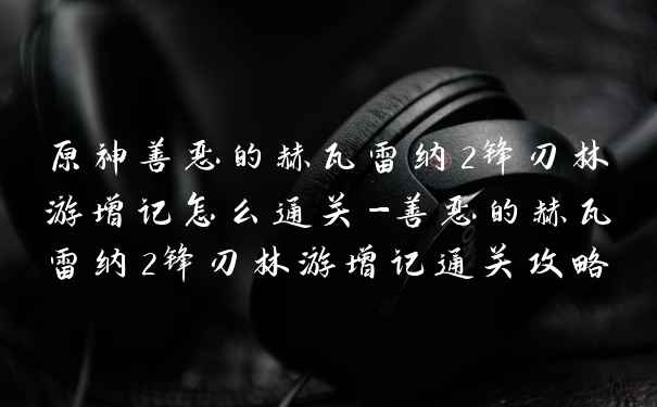 原神善恶的赫瓦雷纳2锋刃林游增记怎么通关-善恶的赫瓦雷纳2锋刃林游增记通关攻略