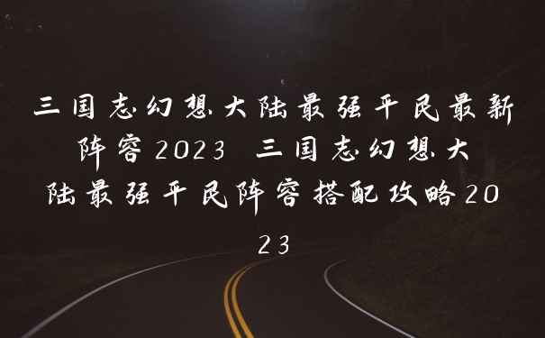 三国志幻想大陆最强平民最新阵容2023 三国志幻想大陆最强平民阵容搭配攻略2023