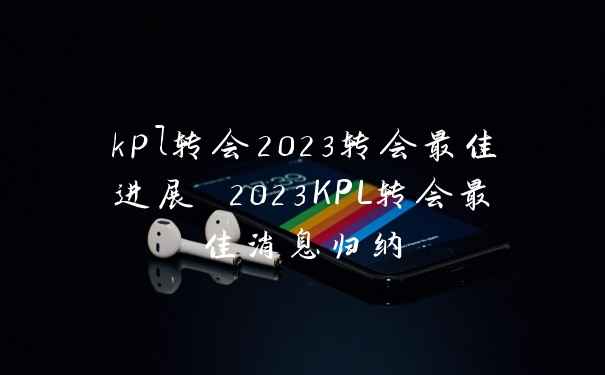 kpl转会2023转会最佳进展 2023KPL转会最佳消息归纳