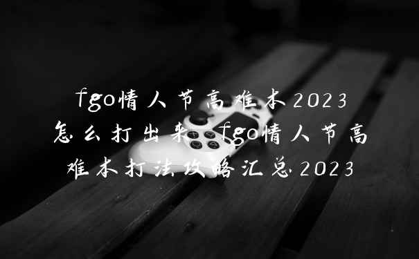 fgo情人节高难本2023怎么打出来 fgo情人节高难本打法攻略汇总2023