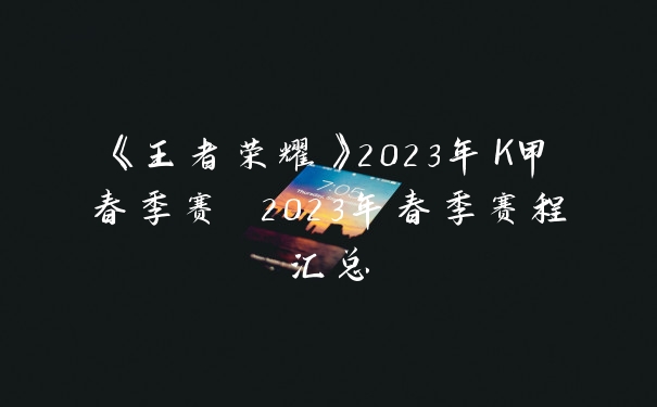 《王者荣耀》2023年K甲春季赛 2023年春季赛程汇总