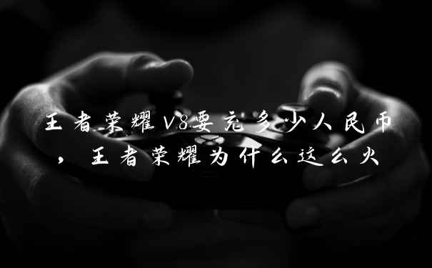 王者荣耀v8要充多少人民币，王者荣耀为什么这么火