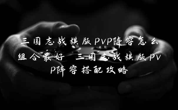 三国志战棋版pvp阵容怎么组合最好 三国志战棋版pvp阵容搭配攻略