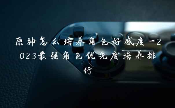 原神怎么培养角色好感度-2023最强角色优先度培养排行