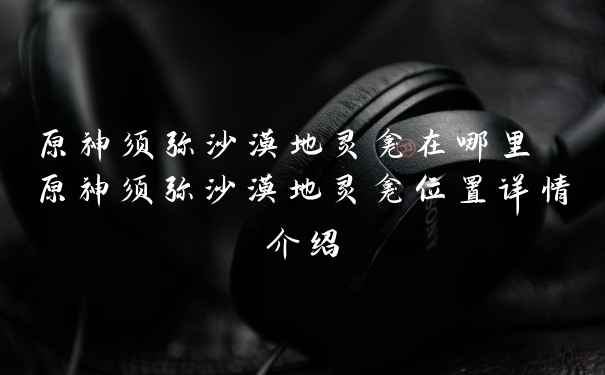 原神须弥沙漠地灵龛在哪里 原神须弥沙漠地灵龛位置详情介绍