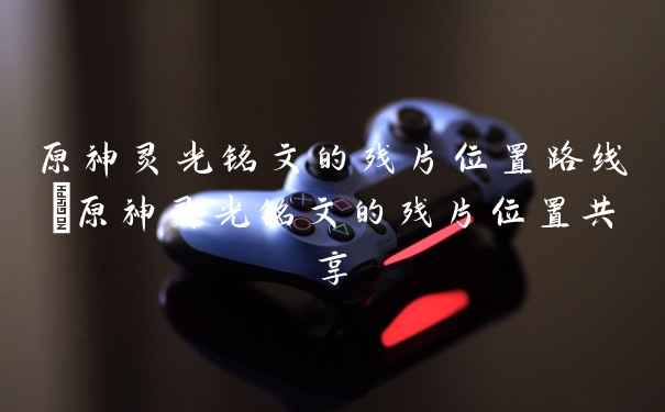 原神灵光铭文的残片位置路线|原神灵光铭文的残片位置共享