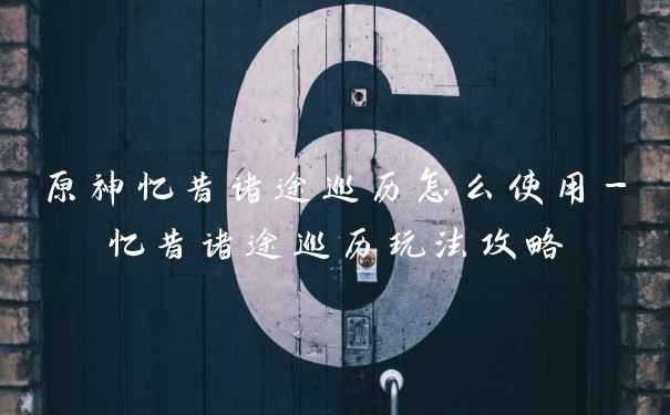 原神忆昔诸途巡历怎么使用-忆昔诸途巡历玩法攻略