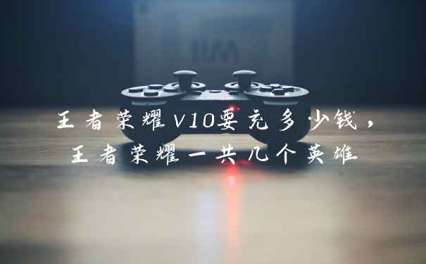 王者荣耀v10要充多少钱，王者荣耀一共几个英雄