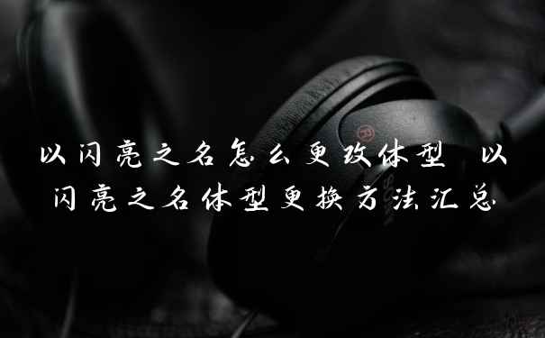 以闪亮之名怎么更改体型 以闪亮之名体型更换方法汇总