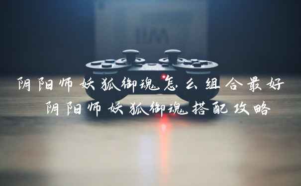 阴阳师妖狐御魂怎么组合最好 阴阳师妖狐御魂搭配攻略