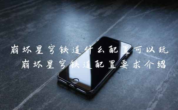 崩坏星穹铁道什么配置可以玩 崩坏星穹铁道配置要求介绍