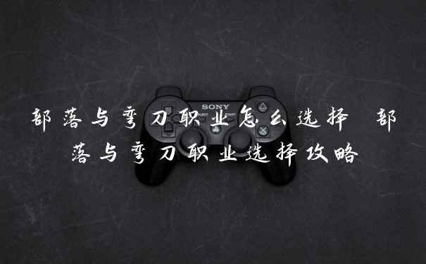 部落与弯刀职业怎么选择 部落与弯刀职业选择攻略