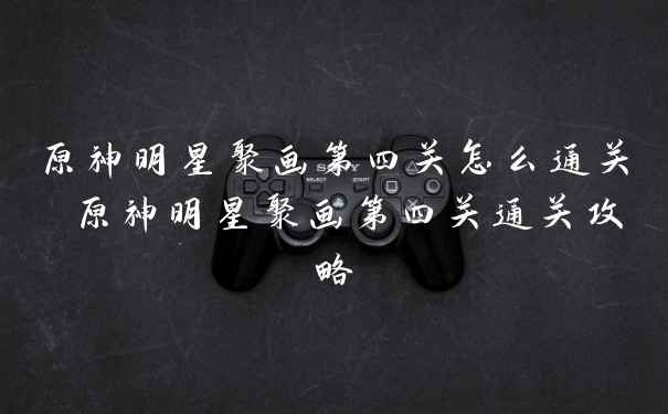 原神明星聚画第四关怎么通关 原神明星聚画第四关通关攻略