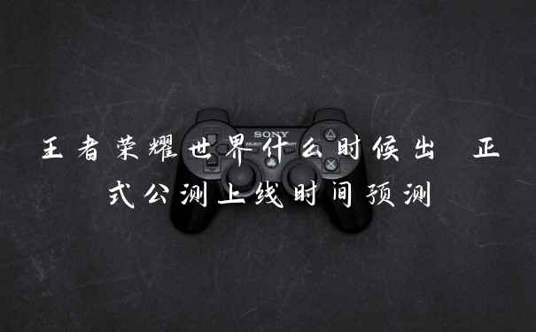 王者荣耀世界什么时候出 正式公测上线时间预测