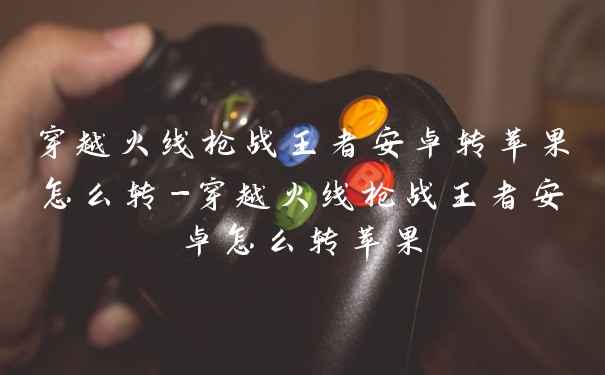 穿越火线枪战王者安卓转苹果怎么转-穿越火线枪战王者安卓怎么转苹果