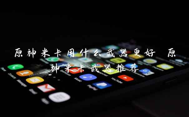 原神米卡用什么武器更好 原神米卡武器推荐