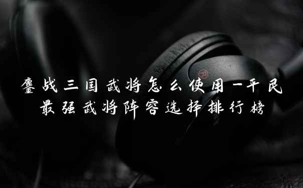 鏖战三国武将怎么使用-平民最强武将阵容选择排行榜
