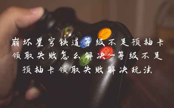 崩坏星穹铁道等级不足预抽卡领取失败怎么解决-等级不足预抽卡领取失败解决玩法