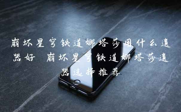 崩坏星穹铁道娜塔莎用什么遗器好 崩坏星穹铁道娜塔莎遗器选择推荐