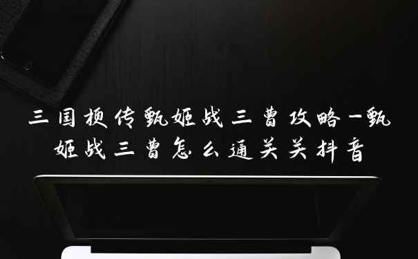 三国梗传甄姬战三曹攻略-甄姬战三曹怎么通关关抖音