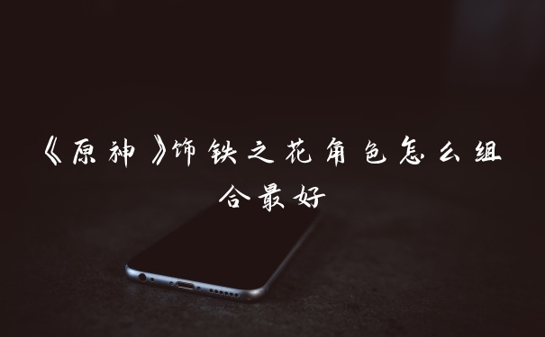 《原神》饰铁之花角色怎么组合最好