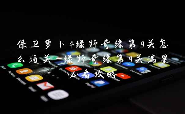 保卫萝卜4绿野奇缘第9关怎么通关-绿野奇缘第9关满星必看攻略