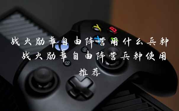 战火勋章自由阵营用什么兵种 战火勋章自由阵营兵种使用推荐