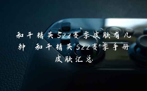 和平精英s22赛季皮肤有几种 和平精英s22赛季手册皮肤汇总