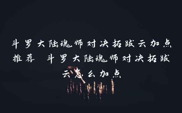 斗罗大陆魂师对决拓跋云加点推荐 斗罗大陆魂师对决拓跋云怎么加点