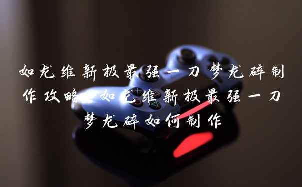 如龙维新极最强一刀梦龙碎制作攻略-如龙维新极最强一刀梦龙碎如何制作