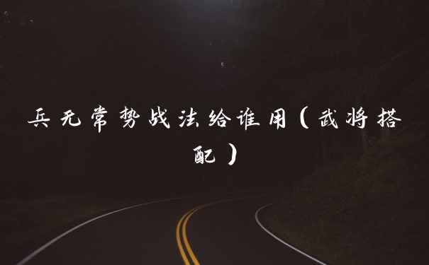 兵无常势战法给谁用（武将搭配）