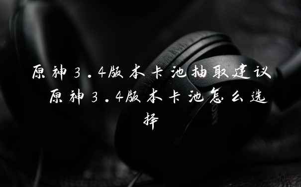 原神3.4版本卡池抽取建议 原神3.4版本卡池怎么选择