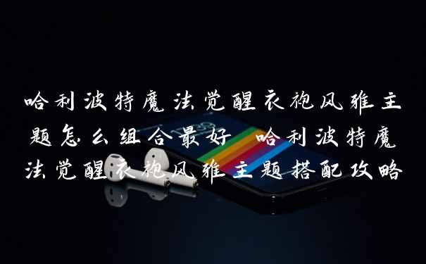 哈利波特魔法觉醒衣袍风雅主题怎么组合最好 哈利波特魔法觉醒衣袍风雅主题搭配攻略