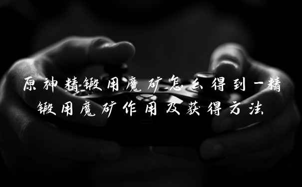 原神精锻用魔矿怎么得到-精锻用魔矿作用及获得方法