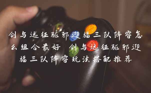 剑与远征驱邪迎福三队阵容怎么组合最好 剑与远征驱邪迎福三队阵容玩法搭配推荐