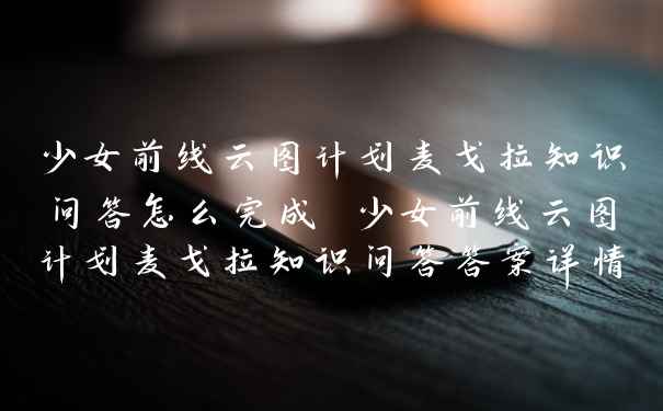 少女前线云图计划麦戈拉知识问答怎么完成 少女前线云图计划麦戈拉知识问答答案详情