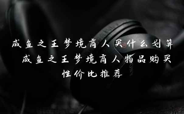 咸鱼之王梦境商人买什么划算 咸鱼之王梦境商人物品购买性价比推荐