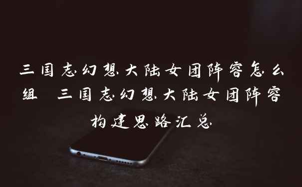 三国志幻想大陆女团阵容怎么组 三国志幻想大陆女团阵容构建思路汇总