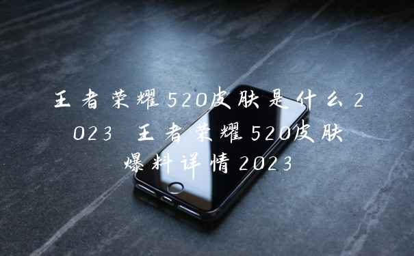 王者荣耀520皮肤是什么2023 王者荣耀520皮肤爆料详情2023