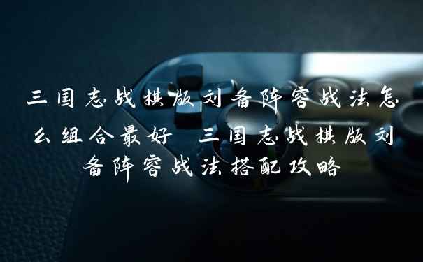 三国志战棋版刘备阵容战法怎么组合最好 三国志战棋版刘备阵容战法搭配攻略