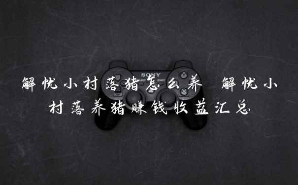 解忧小村落猪怎么养 解忧小村落养猪赚钱收益汇总