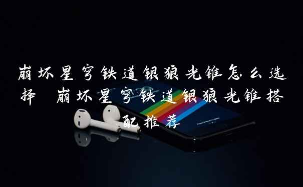 崩坏星穹铁道银狼光锥怎么选择 崩坏星穹铁道银狼光锥搭配推荐