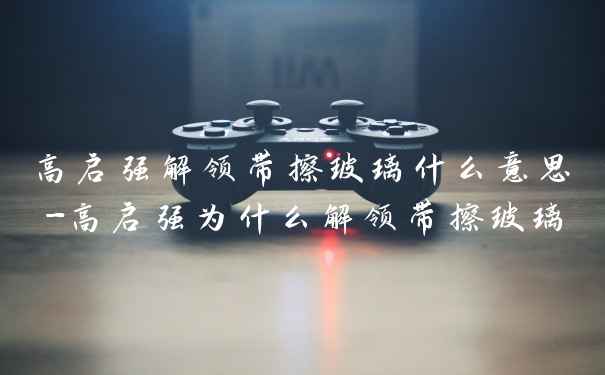 高启强解领带擦玻璃什么意思-高启强为什么解领带擦玻璃