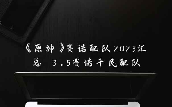 《原神》赛诺配队2023汇总 3.5赛诺平民配队