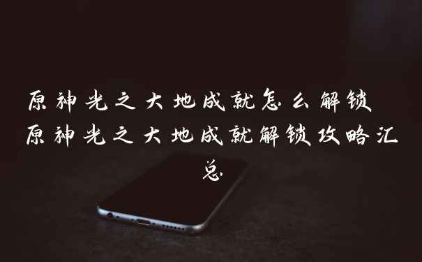 原神光之大地成就怎么解锁 原神光之大地成就解锁攻略汇总