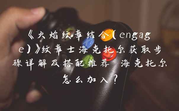 《火焰纹章结合（engage）》纹章士海克托尔获取步骤详解及搭配推荐 海克托尔怎么加入？