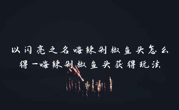 以闪亮之名嗨辣剁椒鱼头怎么得-嗨辣剁椒鱼头获得玩法